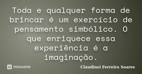 Toda e qualquer forma de brincar é um exercício de pensamento simbólico. O que enriquece essa experiência é a imaginação.... Frase de Claudinei Ferreira Soares.