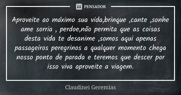 Aproveite ao máximo sua vida,brinque ,cante ,sonhe ame sorria , perdoe,não permita que as coisas desta vida te desanime ,somos aqui apenas passageiros peregrino... Frase de Claudinei Geremias.