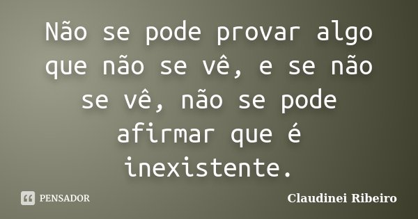 Não se pode provar algo que não se vê, e se não se vê, não se pode afirmar que é inexistente.... Frase de Claudinei Ribeiro.