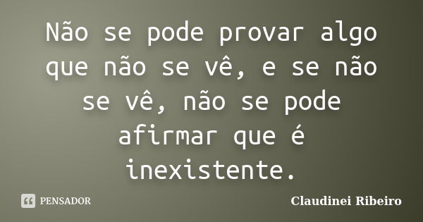 Não se pode provar algo que não se vê, e se não se vê, não se pode afirmar que é inexistente.... Frase de Claudinei Ribeiro.