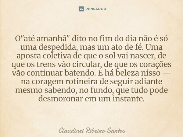 O "até amanhã" dito no fim do dia não é só uma despedida, mas um ato de fé. Uma aposta coletiva de que o sol vai nascer, de que os trens vão circular... Frase de Claudinei Ribeiro Santos.