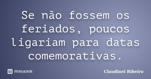 Se não fossem os feriados, poucos ligariam para datas comemorativas.... Frase de Claudinei Ribeiro.