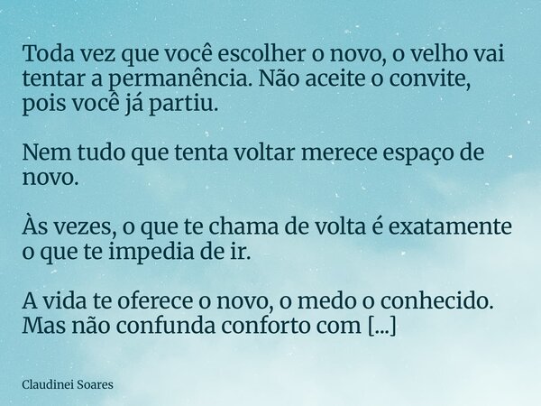 Toda vez que você escolher o novo, o velho vai tentar a permanência. Não aceite o convite, pois você já partiu. Nem tudo que tenta voltar merece espaço de novo.... Frase de Claudinei Soares.
