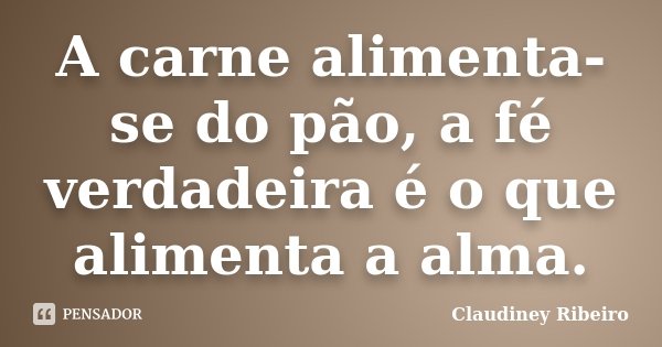 A carne alimenta-se do pão, a fé verdadeira é o que alimenta a alma.... Frase de Claudiney Ribeiro.