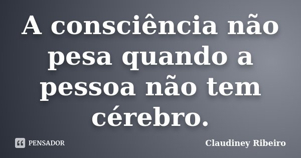 A consciência não pesa quando a pessoa não tem cérebro.... Frase de Claudiney Ribeiro.