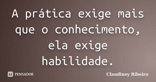 A prática exige mais que o conhecimento, ela exige habilidade.... Frase de Claudiney Ribeiro.