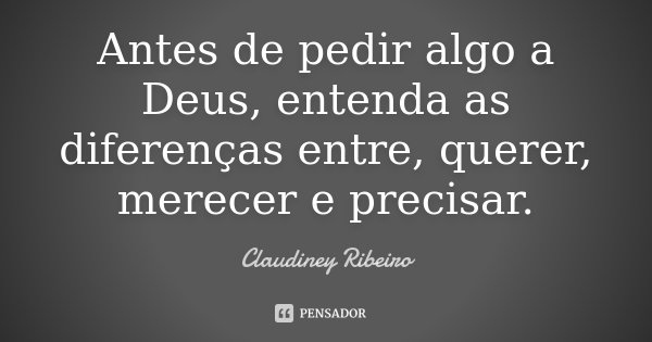Antes de pedir algo a Deus, entenda as diferenças entre, querer, merecer e precisar.... Frase de Claudiney Ribeiro.