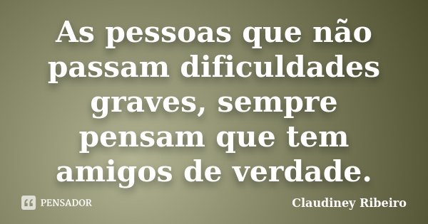As pessoas que não passam dificuldades graves, sempre pensam que tem amigos de verdade.... Frase de Claudiney Ribeiro.