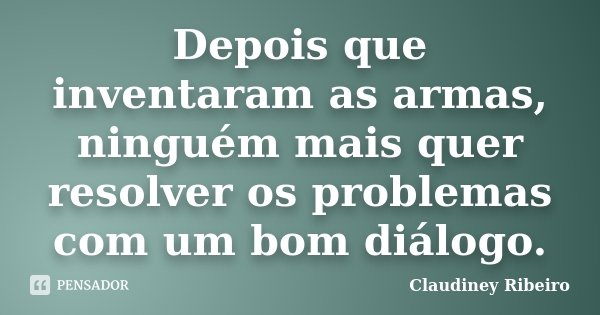 Depois que inventaram as armas, ninguém mais quer resolver os problemas com um bom diálogo.... Frase de Claudiney Ribeiro.