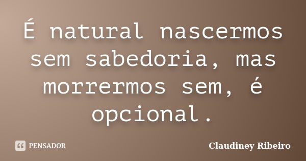 É natural nascermos sem sabedoria, mas morrermos sem, é opcional.... Frase de Claudiney Ribeiro.