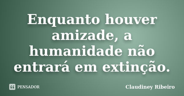 Enquanto houver amizade, a humanidade não entrará em extinção.... Frase de Claudiney Ribeiro.