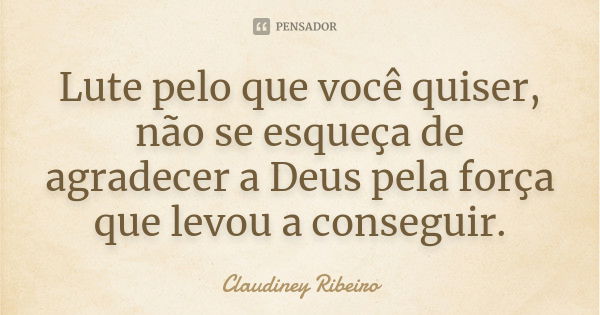 Lute pelo que você quiser, não se esqueça de agradecer a Deus pela força que levou a conseguir.... Frase de Claudiney Ribeiro.