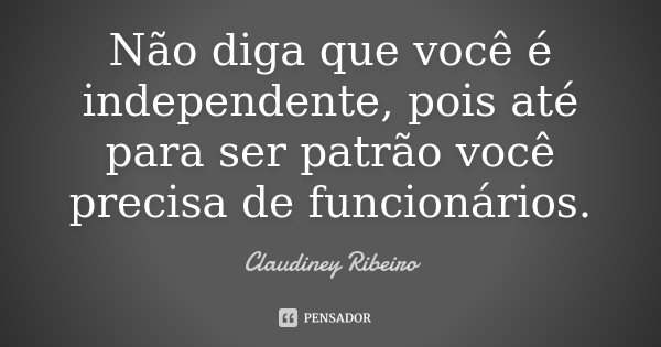 Não diga que você é independente, pois até para ser patrão você precisa de funcionários.... Frase de Claudiney Ribeiro.