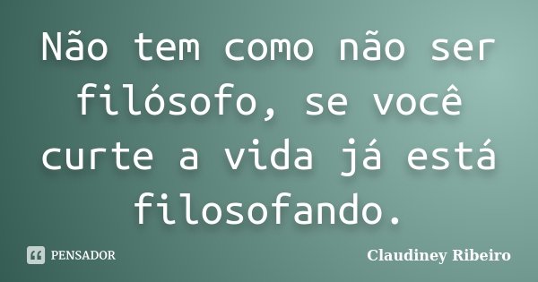 Não tem como não ser filósofo, se você curte a vida já está filosofando.... Frase de Claudiney Ribeiro.