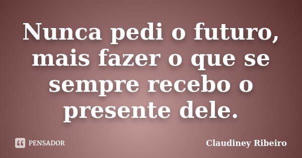 Nunca pedi o futuro, mais fazer o que se sempre recebo o presente dele.... Frase de Claudiney Ribeiro.