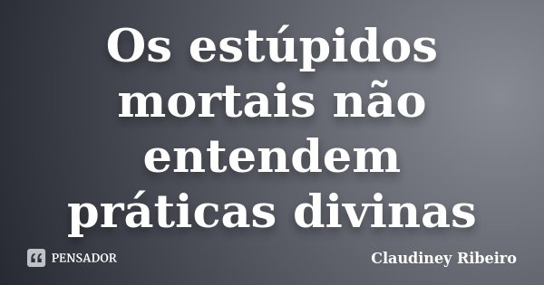 Os estúpidos mortais não entendem práticas divinas... Frase de Claudiney Ribeiro.