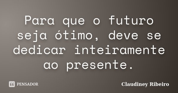 Para que o futuro seja ótimo, deve se dedicar inteiramente ao presente.... Frase de Claudiney Ribeiro.