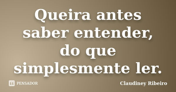 Queira antes saber entender, do que simplesmente ler.... Frase de Claudiney Ribeiro.