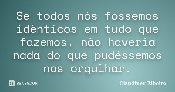 Se todos nós fossemos idênticos em tudo que fazemos, não haveria nada do que pudéssemos nos orgulhar.... Frase de Claudiney Ribeiro.