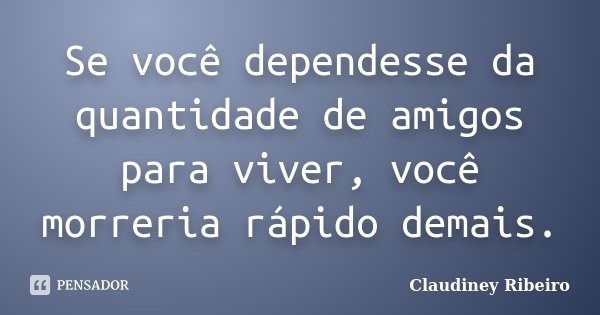 Se você dependesse da quantidade de amigos para viver, você morreria rápido demais.... Frase de Claudiney Ribeiro.