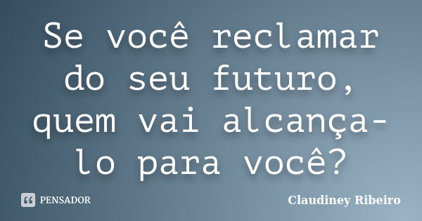 Se você reclamar do seu futuro, quem vai alcança-lo para você?... Frase de Claudiney Ribeiro.