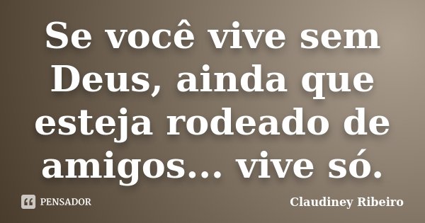 Se você vive sem Deus, ainda que esteja rodeado de amigos... vive só.... Frase de Claudiney Ribeiro.