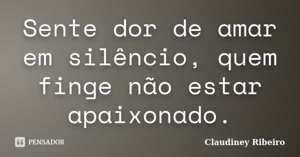 Sente dor de amar em silêncio, quem finge não estar apaixonado.... Frase de Claudiney Ribeiro.