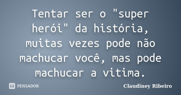 Tentar ser o "super herói" da história, muitas vezes pode não machucar você, mas pode machucar a vitima.... Frase de Claudiney Ribeiro.