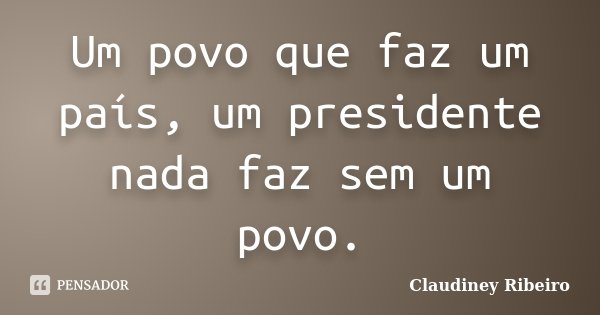 Um povo que faz um país, um presidente nada faz sem um povo.... Frase de Claudiney Ribeiro.