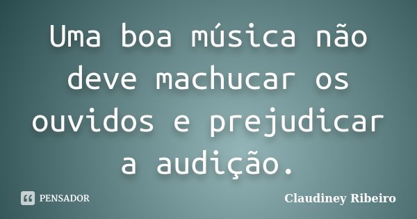 Uma boa música não deve machucar os ouvidos e prejudicar a audição.... Frase de Claudiney Ribeiro.