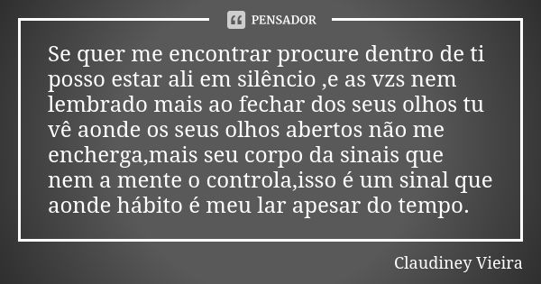 Se quer me encontrar procure dentro de ti posso estar ali em silêncio ,e as vzs nem lembrado mais ao fechar dos seus olhos tu vê aonde os seus olhos abertos não... Frase de Claudiney Vieira.