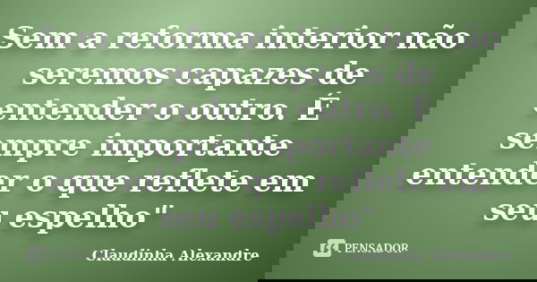 Sem a reforma interior não seremos capazes de entender o outro. É sempre importante entender o que reflete em seu espelho"... Frase de Claudinha Alexandre.