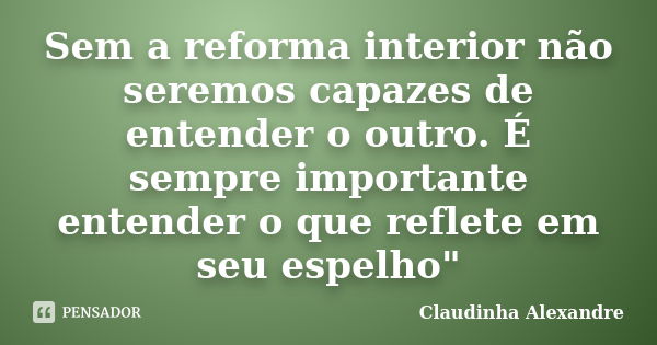 Sem a reforma interior não seremos capazes de entender o outro. É sempre importante entender o que reflete em seu espelho"... Frase de Claudinha Alexandre.