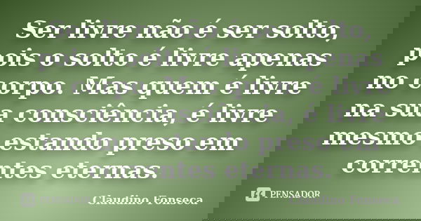 Ser livre não é ser solto, pois o solto é livre apenas no corpo. Mas quem é livre na sua consciência, é livre mesmo estando preso em correntes eternas.... Frase de Claudino Fonseca.