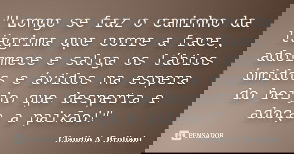 "Longo se faz o caminho da lágrima que corre a face, adormece e salga os lábios úmidos e ávidos na espera do beijo que desperta e adoça a paixão!"... Frase de Claudio A. Broliani.