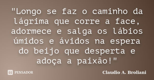 "Longo se faz o caminho da lágrima que corre a face, adormece e salga os lábios úmidos e ávidos na espera do beijo que desperta e adoça a paixão!"... Frase de Claudio A. Broliani.