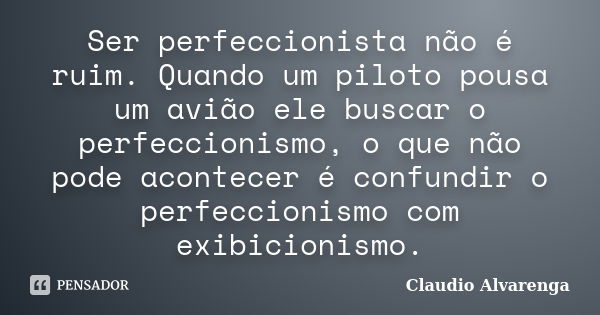 Ser perfeccionista não é ruim. Quando um piloto pousa um avião ele buscar o perfeccionismo, o que não pode acontecer é confundir o perfeccionismo com exibicioni... Frase de Claudio Alvarenga.