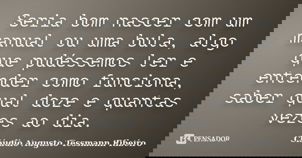 Seria bom nascer com um manual ou uma bula, algo que pudéssemos ler e entender como funciona, saber qual doze e quantas vezes ao dia.... Frase de Cláudio Augusto Tessmann Ribeiro.