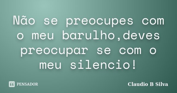 Não se preocupes com o meu barulho,deves preocupar se com o meu silencio!... Frase de Claudio B Silva.