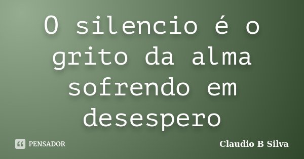 O silencio é o grito da alma sofrendo em desespero... Frase de Claudio B Silva.