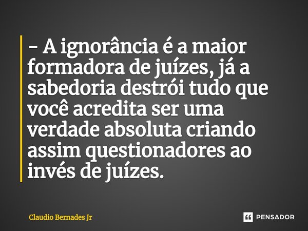 - A ignorância é a maior formadora de juízes, já a sabedoria ⁠destrói tudo que você acredita ser uma verdade absoluta criando assim questionadores ao invés de j... Frase de Claudio Bernades Jr.