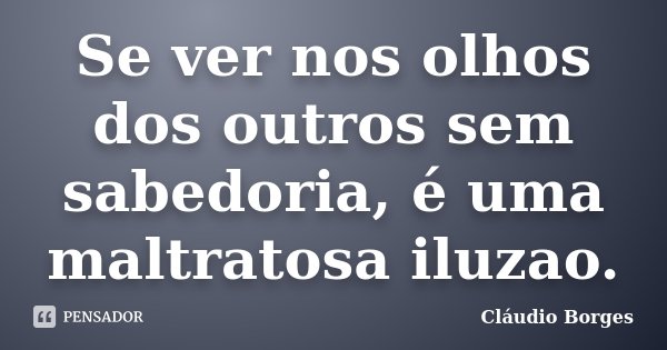 Se ver nos olhos dos outros sem sabedoria, é uma maltratosa iluzao.... Frase de Cláudio Borges.