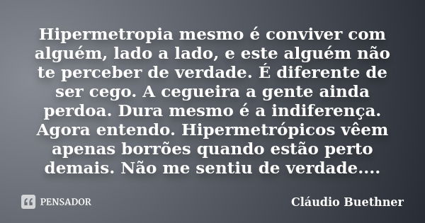 Hipermetropia mesmo é conviver com alguém, lado a lado, e este alguém não te perceber de verdade. É diferente de ser cego. A cegueira a gente ainda perdoa. Dura... Frase de Cláudio Buethner.