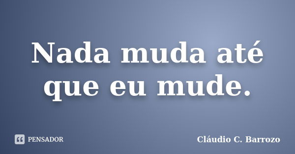 Nada muda até que eu mude.... Frase de Cláudio C. Barrozo.