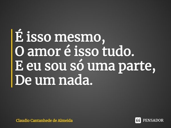 ⁠É isso mesmo,
O amor é isso tudo.
E eu sou só uma parte,
De um nada.... Frase de Claudio Cantanhede de Almeida.