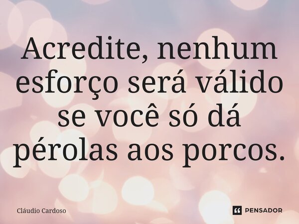 Acredite, nenhum esforço será válido se você só dá pérolas aos porcos.... Frase de Cláudio Cardoso.
