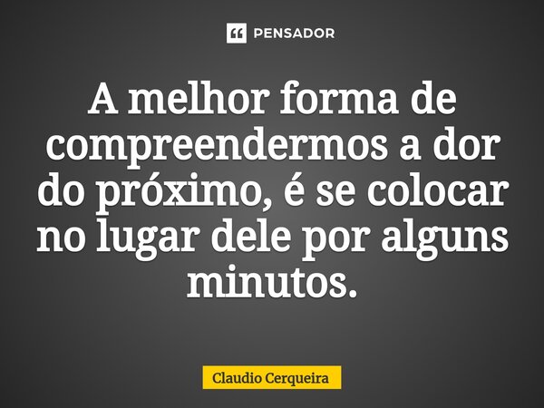 ⁠A melhor forma de compreendermos a dor do próximo, é se colocar no lugar dele por alguns minutos.... Frase de Claudio Cerqueira.