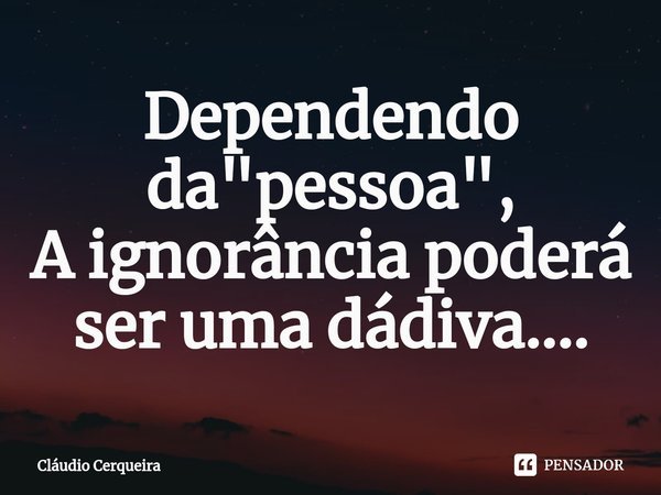 Dependendo ⁠da "pessoa",
A ignorância poderá ser uma dádiva....... Frase de Claudio Cerqueira.