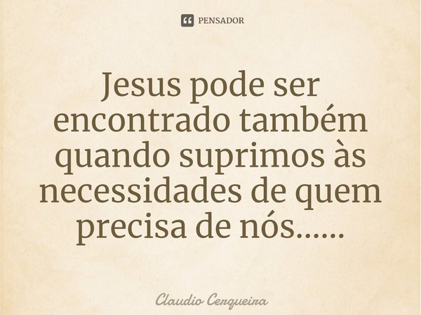⁠Jesus pode ser encontrado também quando suprimos às necessidades de quem precisa de nós......... Frase de Claudio Cerqueira.