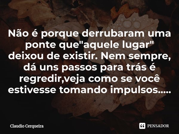 Não é porque derrubaram uma ponte que "aquele lugar" deixou de existir. Nem sempre, dá uns passos para trás é regredir,veja como se você estivesse tom... Frase de Claudio Cerqueira.